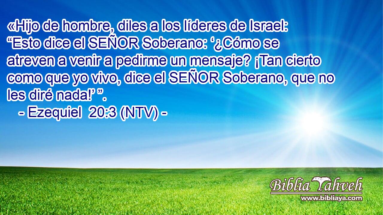 «Hijo de hombre, diles a los líderes de Israel: “Esto dice el SEÑOR Soberano: ‘¿Cómo se atreven a venir a pedirme un mensaje? ¡Tan cierto como que yo vivo, dice el SEÑOR Soberano, que no les diré nada!’ ”.