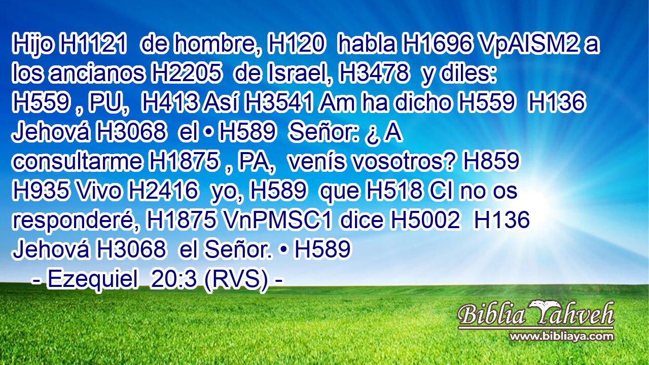 Hijo H1121  de hombre, H120  habla H1696 VpAISM2 a los ancianos H2205  de Israel, H3478  y diles: H559 , PU,  H413 Así H3541 Am ha dicho H559  H136 Jehová H3068  el • H589  Señor: ¿ A consultarme H1875 , PA,  venís vosotros? H859  H935 Vivo H2416  yo, H589  que H518 CI no os responderé, H1875 VnPMSC1 dice H5002  H136 Jehová H3068  el Señor. • H589  
