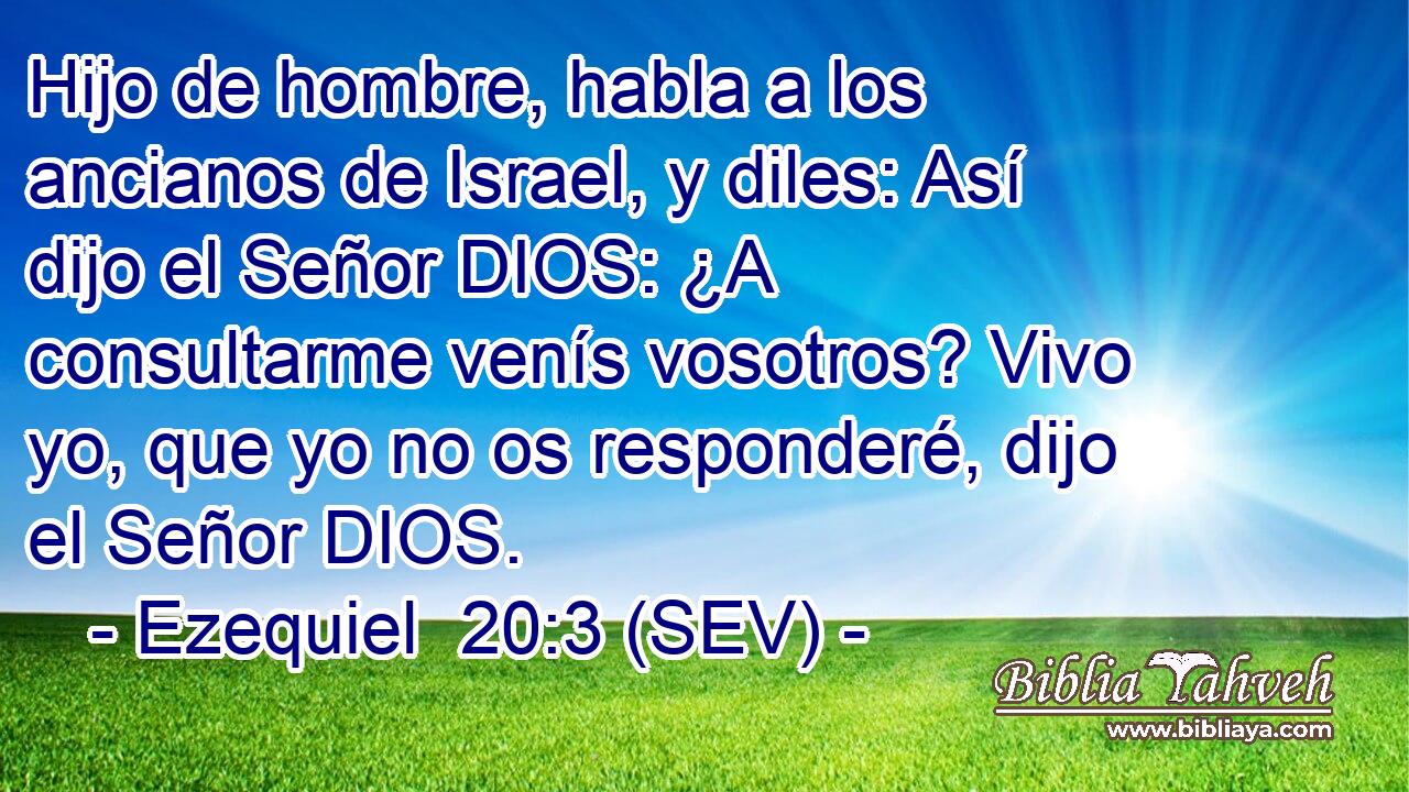 Hijo de hombre, habla a los ancianos de Israel, y diles: Así dijo el Señor DIOS: ¿A consultarme venís vosotros? Vivo yo, que yo no os responderé, dijo el Señor DIOS.