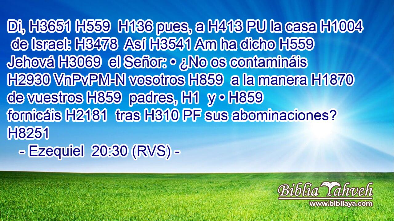 Di, H3651 H559  H136 pues, a H413 PU la casa H1004  de Israel: H3478  Así H3541 Am ha dicho H559  Jehová H3069  el Señor: • ¿No os contamináis H2930 VnPvPM-N vosotros H859  a la manera H1870  de vuestros H859  padres, H1  y • H859  fornicáis H2181  tras H310 PF sus abominaciones? H8251  