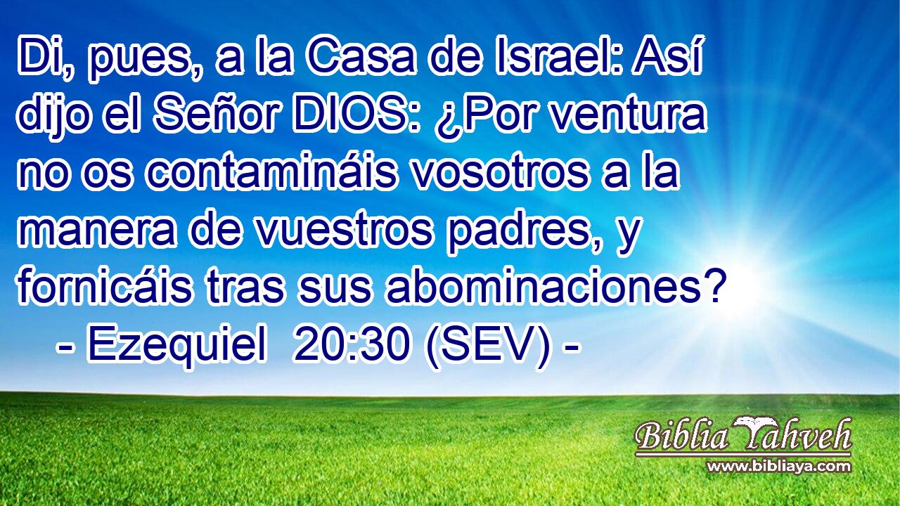 Di, pues, a la Casa de Israel: Así dijo el Señor DIOS: ¿Por ventura no os contamináis vosotros a la manera de vuestros padres, y fornicáis tras sus abominaciones?