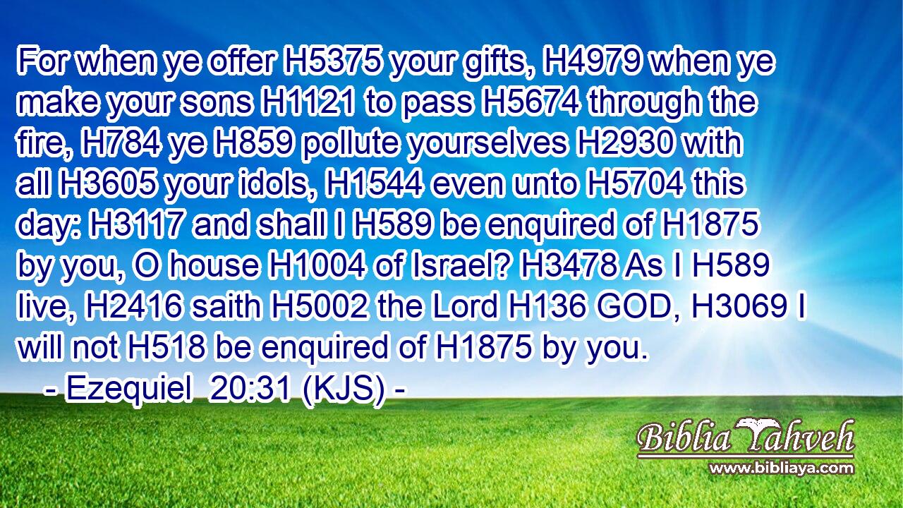 For when ye offer H5375 your gifts, H4979 when ye make your sons H1121 to pass H5674 through the fire, H784 ye H859 pollute yourselves H2930 with all H3605 your idols, H1544 even unto H5704 this day: H3117 and shall I H589 be enquired of H1875 by you, O house H1004 of Israel? H3478 As I H589 live, H2416 saith H5002 the Lord H136 GOD, H3069 I will not H518 be enquired of H1875 by you.