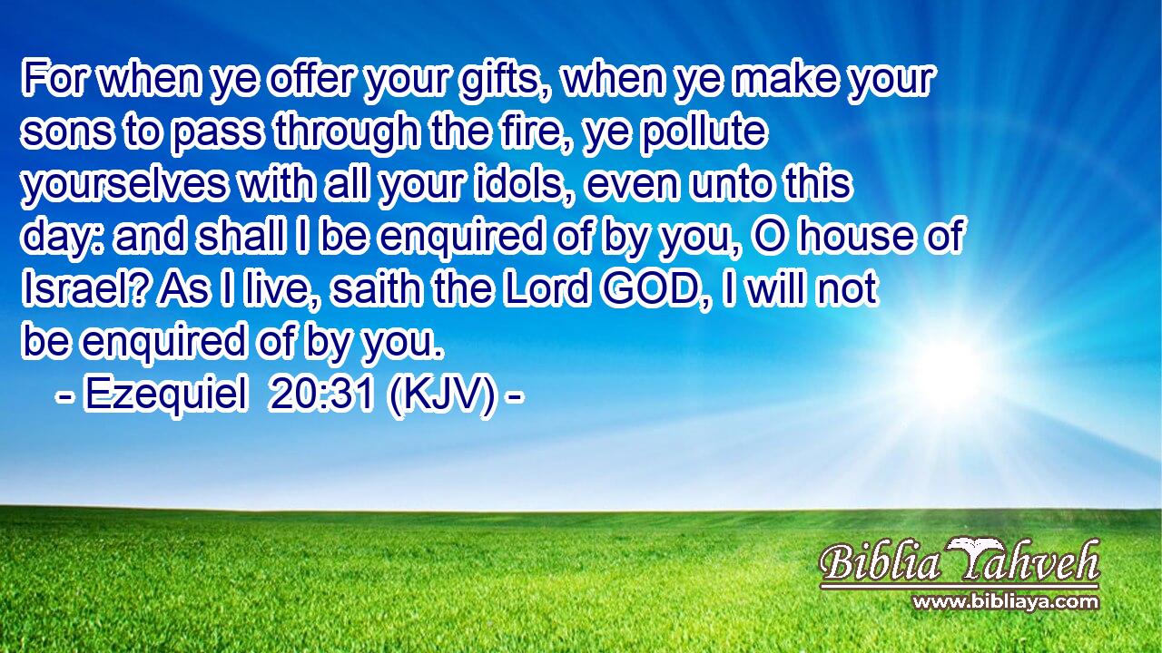 For when ye offer your gifts, when ye make your sons to pass through the fire, ye pollute yourselves with all your idols, even unto this day: and shall I be enquired of by you, O house of Israel? As I live, saith the Lord GOD, I will not be enquired of by you.