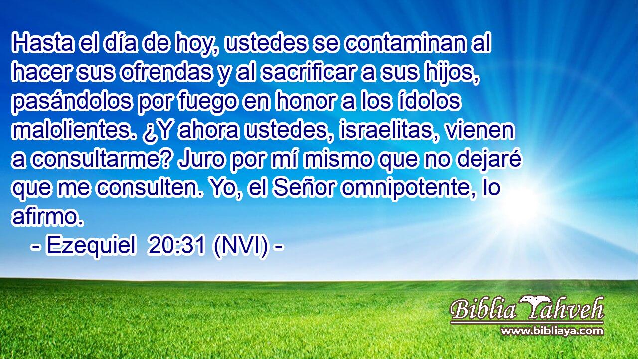  Hasta el día de hoy, ustedes se contaminan al hacer sus ofrendas y al sacrificar a sus hijos, pasándolos por fuego en honor a los ídolos malolientes. ¿Y ahora ustedes, israelitas, vienen a consultarme? Juro por mí mismo que no dejaré que me consulten. Yo, el Señor omnipotente, lo afirmo. 