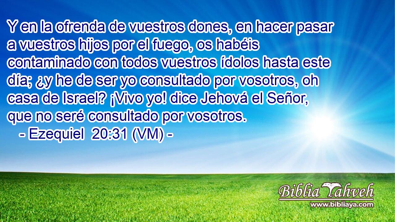  Y en la ofrenda de vuestros dones, en hacer pasar a vuestros hijos por el fuego, os habéis contaminado con todos vuestros ídolos hasta este día; ¿y he de ser yo consultado por vosotros, oh casa de Israel? ¡Vivo yo! dice Jehová el Señor, que no seré consultado por vosotros. 