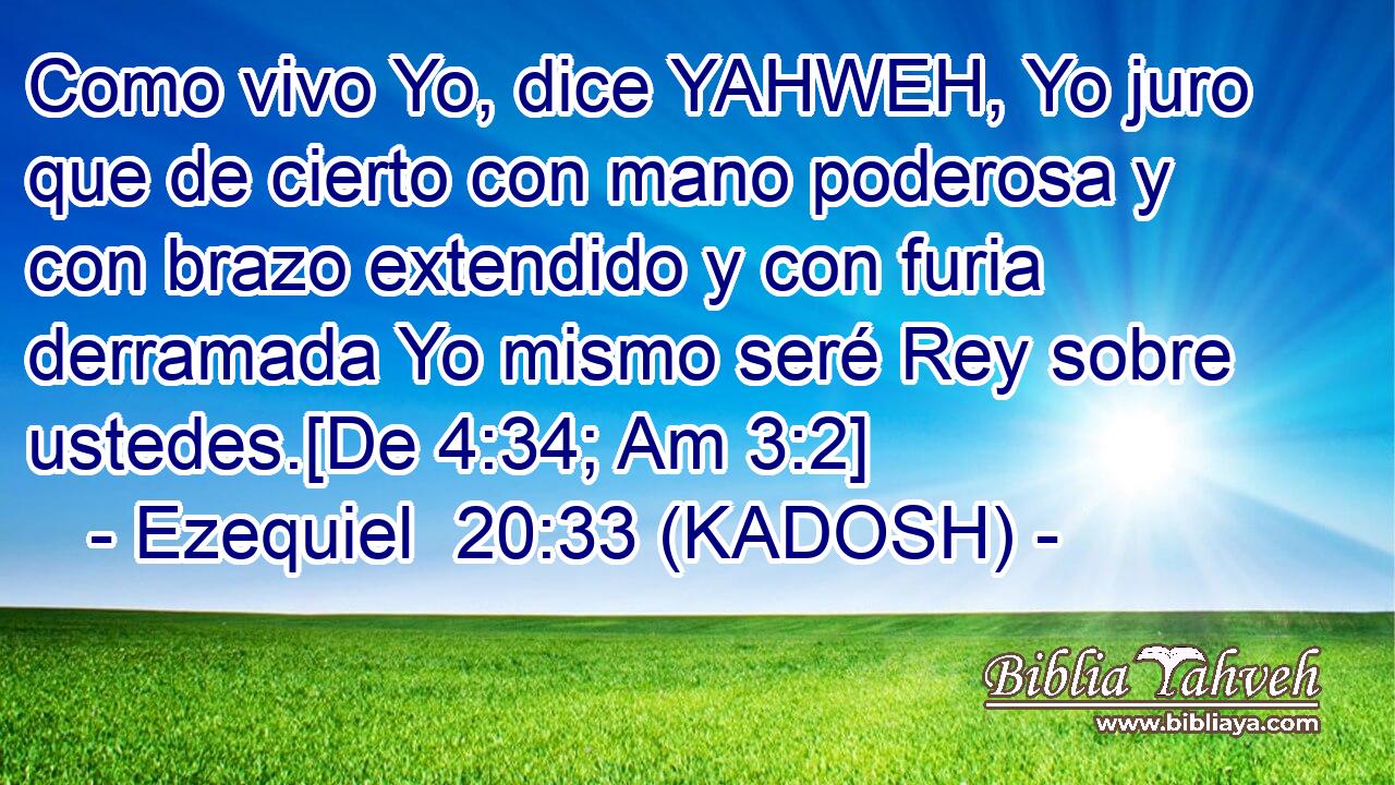  Como vivo Yo, dice YAHWEH, Yo juro que de cierto con mano poderosa y con brazo extendido y con furia derramada Yo mismo seré Rey sobre ustedes.[De 4:34; Am 3:2] 