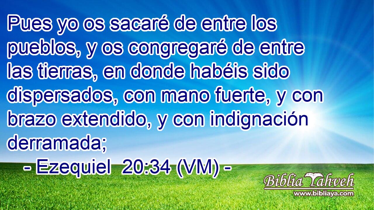  Pues yo os sacaré de entre los pueblos, y os congregaré de entre las tierras, en donde habéis sido dispersados, con mano fuerte, y con brazo extendido, y con indignación derramada; 