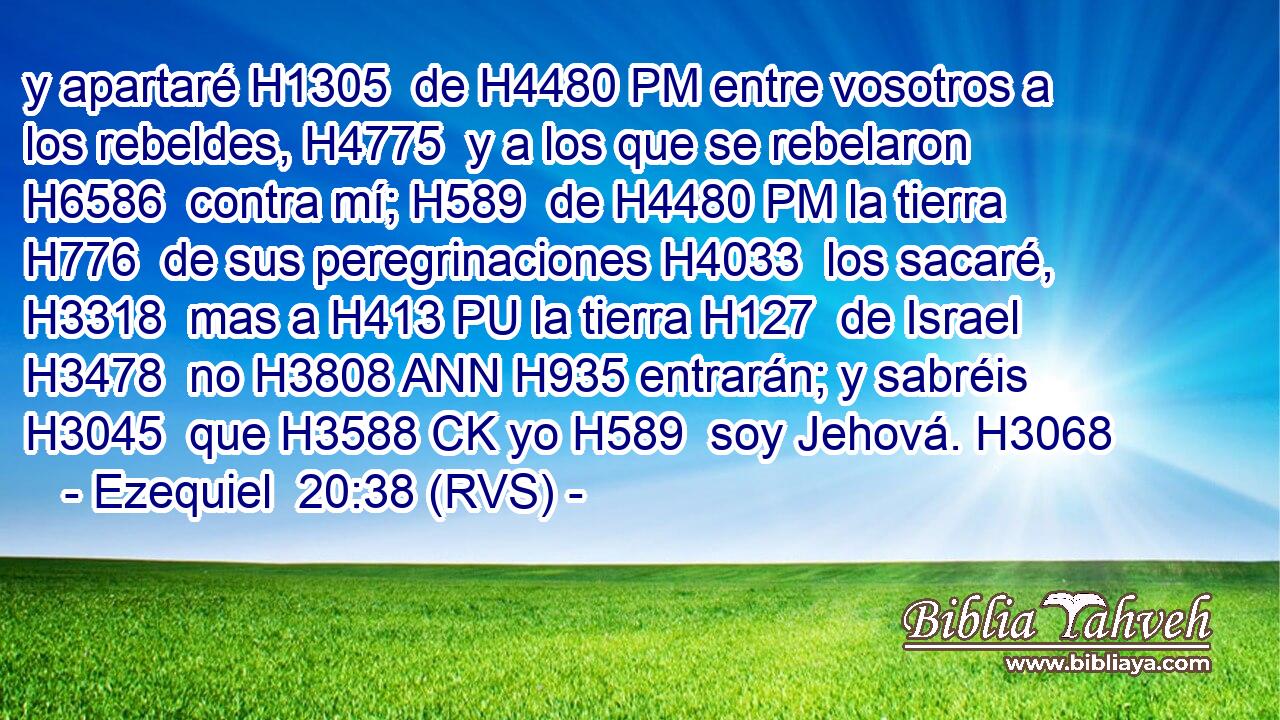 y apartaré H1305  de H4480 PM entre vosotros a los rebeldes, H4775  y a los que se rebelaron H6586  contra mí; H589  de H4480 PM la tierra H776  de sus peregrinaciones H4033  los sacaré, H3318  mas a H413 PU la tierra H127  de Israel H3478  no H3808 ANN H935 entrarán; y sabréis H3045  que H3588 CK yo H589  soy Jehová. H3068  