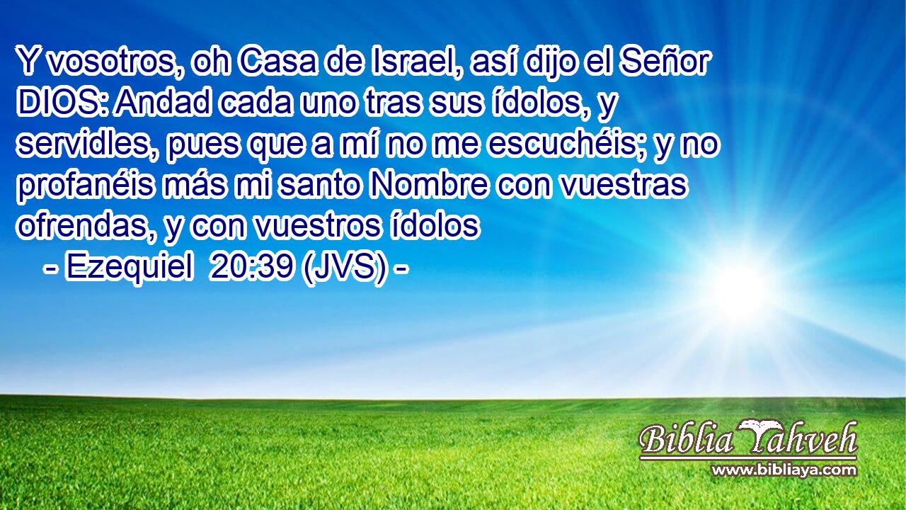 Y vosotros, oh Casa de Israel, así dijo el Señor DIOS: Andad cada uno tras sus ídolos, y servidles, pues que a mí no me escuchéis; y no profanéis más mi santo Nombre con vuestras ofrendas, y con vuestros ídolos