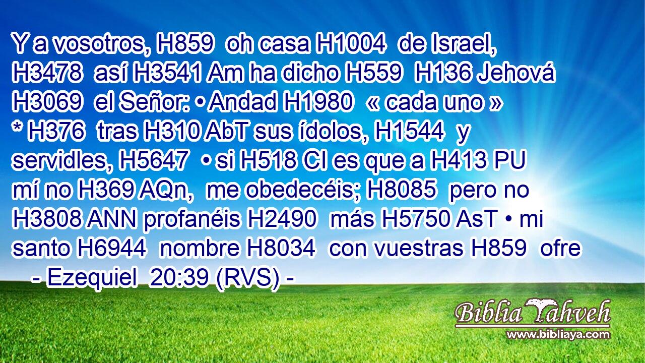 Y a vosotros, H859  oh casa H1004  de Israel, H3478  así H3541 Am ha dicho H559  H136 Jehová H3069  el Señor: • Andad H1980  « cada uno » * H376  tras H310 AbT sus ídolos, H1544  y servidles, H5647  • si H518 CI es que a H413 PU mí no H369 AQn,  me obedecéis; H8085  pero no H3808 ANN profanéis H2490  más H5750 AsT • mi santo H6944  nombre H8034  con vuestras H859  ofre