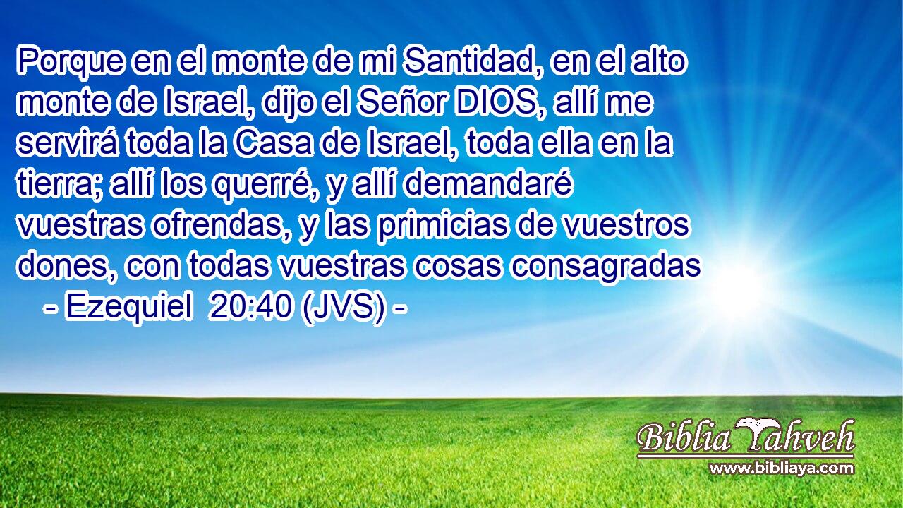 Porque en el monte de mi Santidad, en el alto monte de Israel, dijo el Señor DIOS, allí me servirá toda la Casa de Israel, toda ella en la tierra; allí los querré, y allí demandaré vuestras ofrendas, y las primicias de vuestros dones, con todas vuestras cosas consagradas