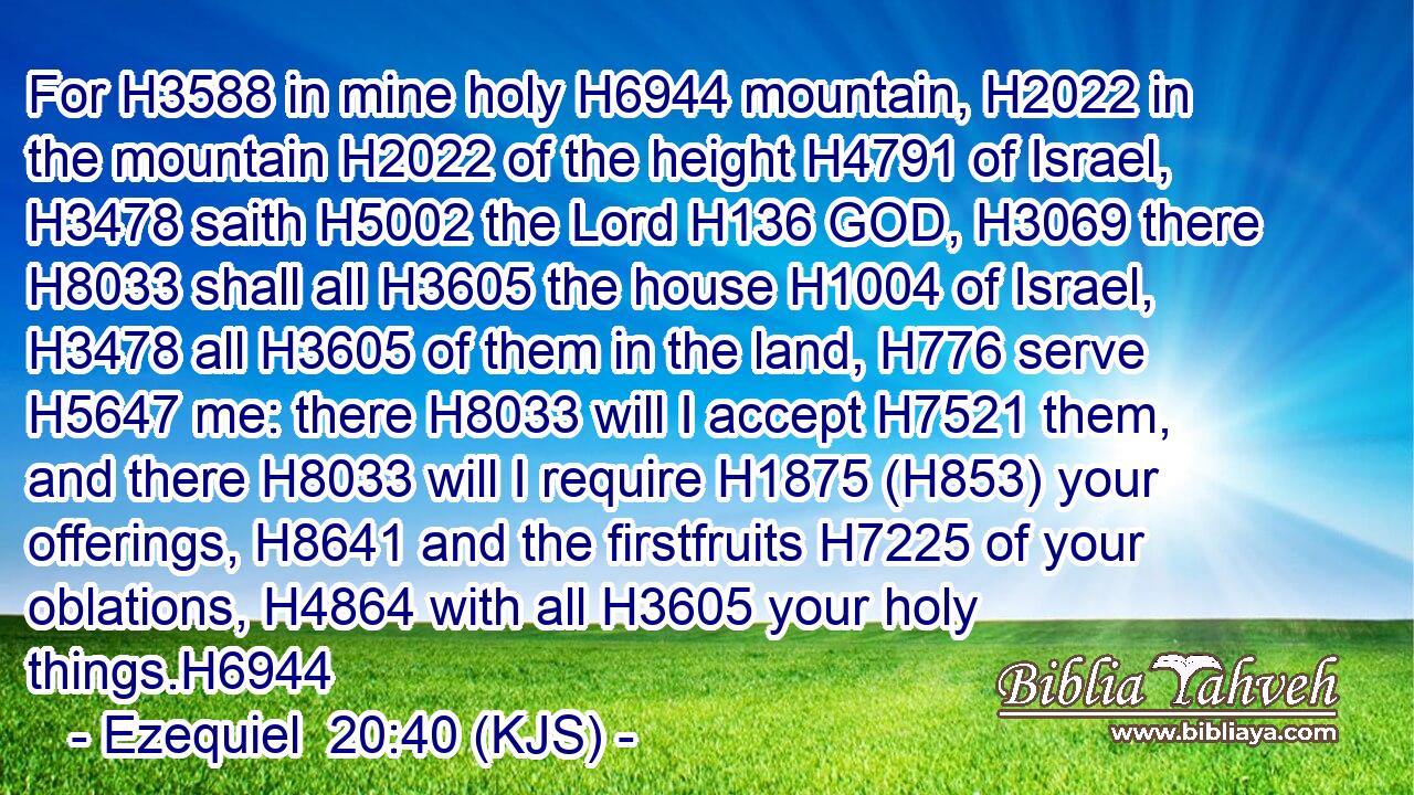 For H3588 in mine holy H6944 mountain, H2022 in the mountain H2022 of the height H4791 of Israel, H3478 saith H5002 the Lord H136 GOD, H3069 there H8033 shall all H3605 the house H1004 of Israel, H3478 all H3605 of them in the land, H776 serve H5647 me: there H8033 will I accept H7521 them, and there H8033 will I require H1875 (H853) your offerings, H8641 and the firstfruits H7225 of your oblations, H4864 with all H3605 your holy things.H6944