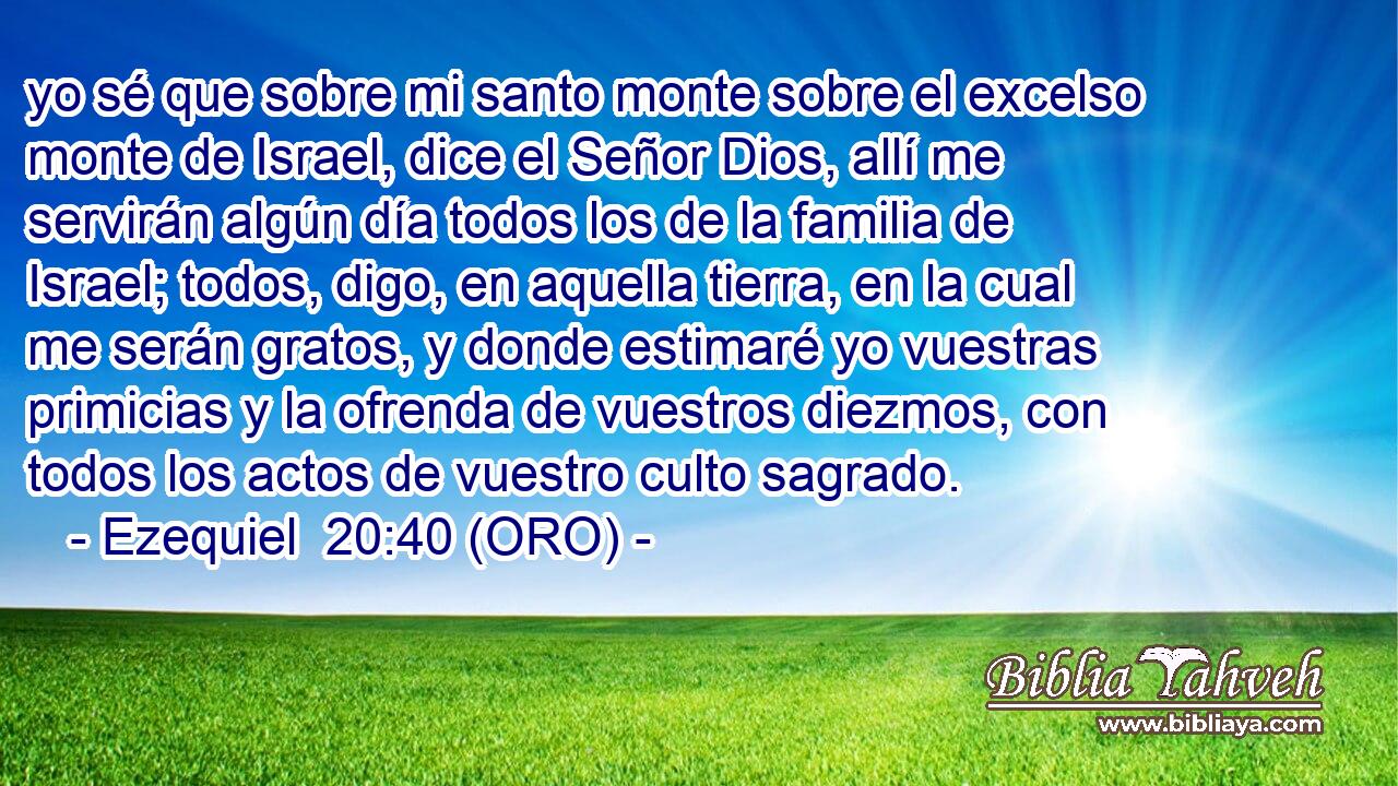 yo sé que sobre mi santo monte sobre el excelso monte de Israel, dice el Señor Dios, allí me servirán algún día todos los de la familia de Israel; todos, digo, en aquella tierra, en la cual me serán gratos, y donde estimaré yo vuestras primicias y la ofrenda de vuestros diezmos, con todos los actos de vuestro culto sagrado. 