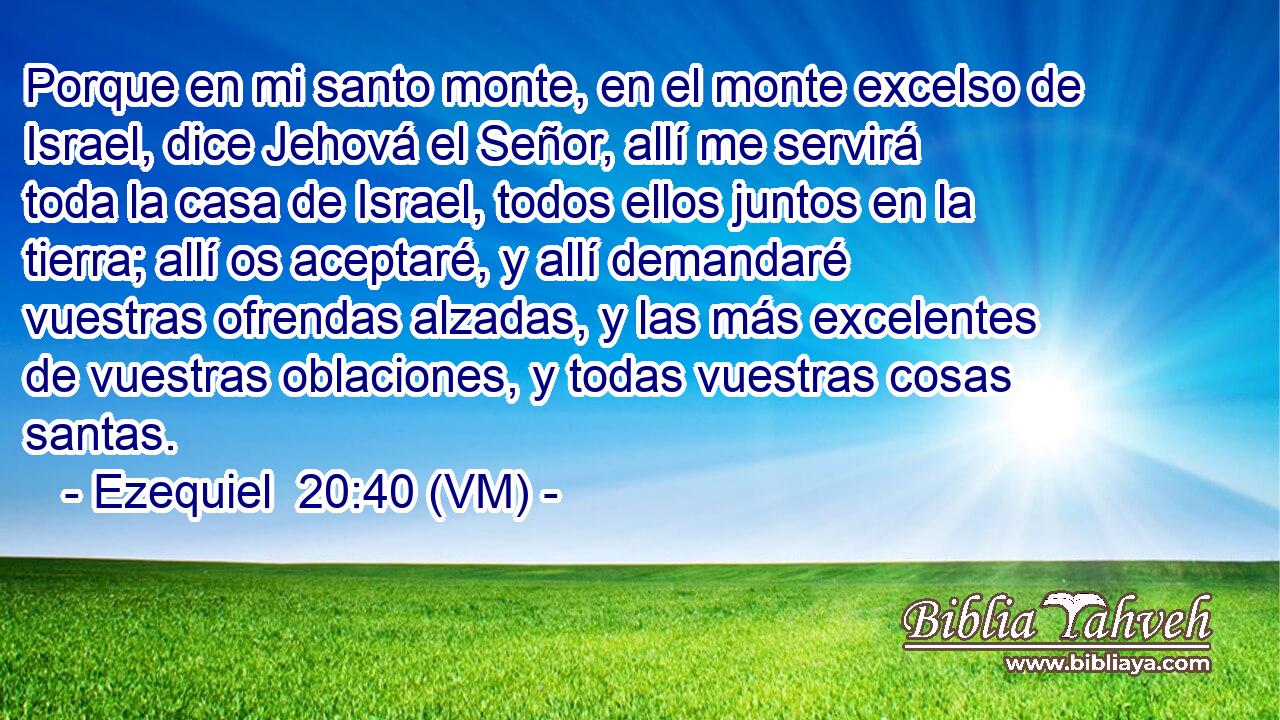  Porque en mi santo monte, en el monte excelso de Israel, dice Jehová el Señor, allí me servirá toda la casa de Israel, todos ellos juntos en la tierra; allí os aceptaré, y allí demandaré vuestras ofrendas alzadas, y las más excelentes de vuestras oblaciones, y todas vuestras cosas santas. 