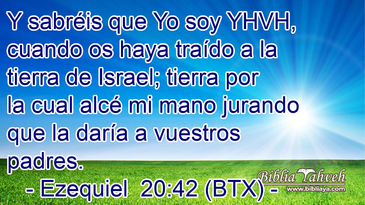 Y sabréis que Yo soy YHVH, cuando os haya traído a la tierra de Israel; tierra por la cual alcé mi mano jurando que la daría a vuestros padres.