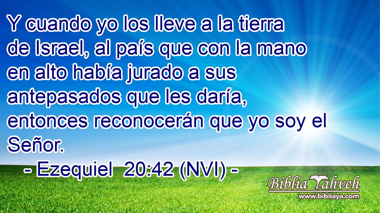  Y cuando yo los lleve a la tierra de Israel, al país que con la mano en alto había jurado a sus antepasados que les daría, entonces reconocerán que yo soy el Señor. 