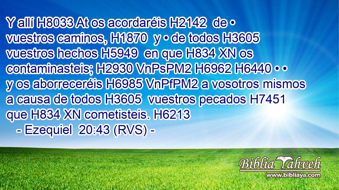 Y allí H8033 At os acordaréis H2142  de • vuestros caminos, H1870  y • de todos H3605  vuestros hechos H5949  en que H834 XN os contaminasteis; H2930 VnPsPM2 H6962 H6440 • • y os aborreceréis H6985 VnPfPM2 a vosotros mismos a causa de todos H3605  vuestros pecados H7451  que H834 XN cometisteis. H6213  