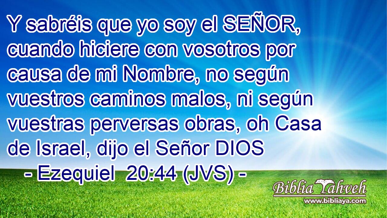 Y sabréis que yo soy el SEÑOR, cuando hiciere con vosotros por causa de mi Nombre, no según vuestros caminos malos, ni según vuestras perversas obras, oh Casa de Israel, dijo el Señor DIOS