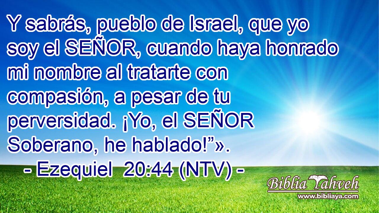 Y sabrás, pueblo de Israel, que yo soy el SEÑOR, cuando haya honrado mi nombre al tratarte con compasión, a pesar de tu perversidad. ¡Yo, el SEÑOR Soberano, he hablado!”».
