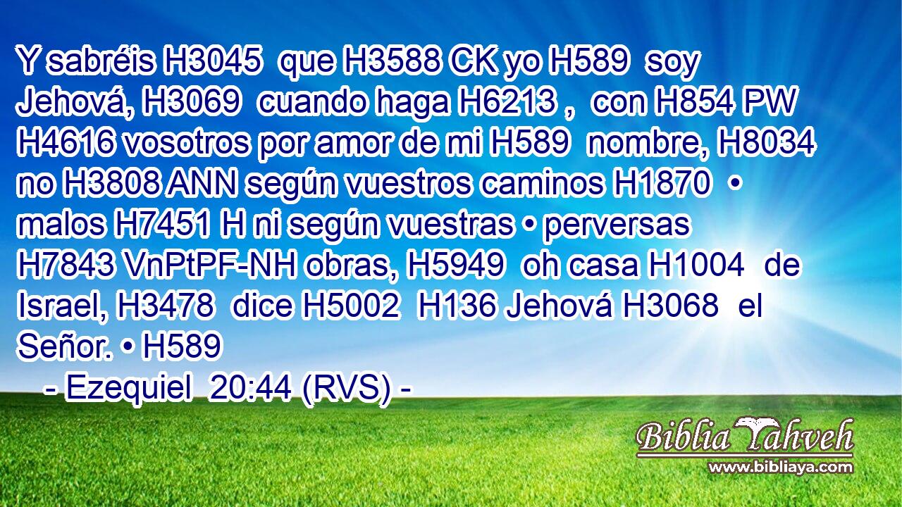 Y sabréis H3045  que H3588 CK yo H589  soy Jehová, H3069  cuando haga H6213 ,  con H854 PW H4616 vosotros por amor de mi H589  nombre, H8034  no H3808 ANN según vuestros caminos H1870  • malos H7451 H ni según vuestras • perversas H7843 VnPtPF-NH obras, H5949  oh casa H1004  de Israel, H3478  dice H5002  H136 Jehová H3068  el Señor. • H589  