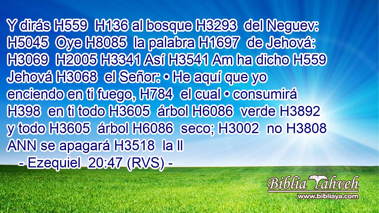 Y dirás H559  H136 al bosque H3293  del Neguev: H5045  Oye H8085  la palabra H1697  de Jehová: H3069  H2005 H3341 Así H3541 Am ha dicho H559  Jehová H3068  el Señor: • He aquí que yo enciendo en ti fuego, H784  el cual • consumirá H398  en ti todo H3605  árbol H6086  verde H3892  y todo H3605  árbol H6086  seco; H3002  no H3808 ANN se apagará H3518  la ll