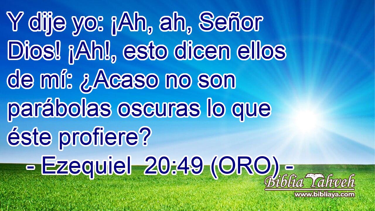  Y dije yo: ¡Ah, ah, Señor Dios! ¡Ah!, esto dicen ellos de mí: ¿Acaso no son parábolas oscuras lo que éste profiere? 