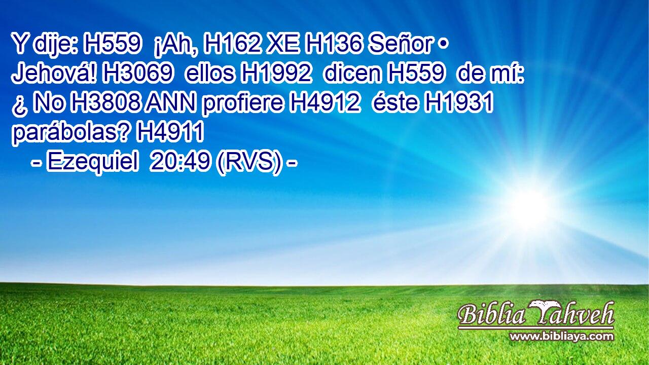 Y dije: H559  ¡Ah, H162 XE H136 Señor • Jehová! H3069  ellos H1992  dicen H559  de mí: ¿ No H3808 ANN profiere H4912  éste H1931  parábolas? H4911  