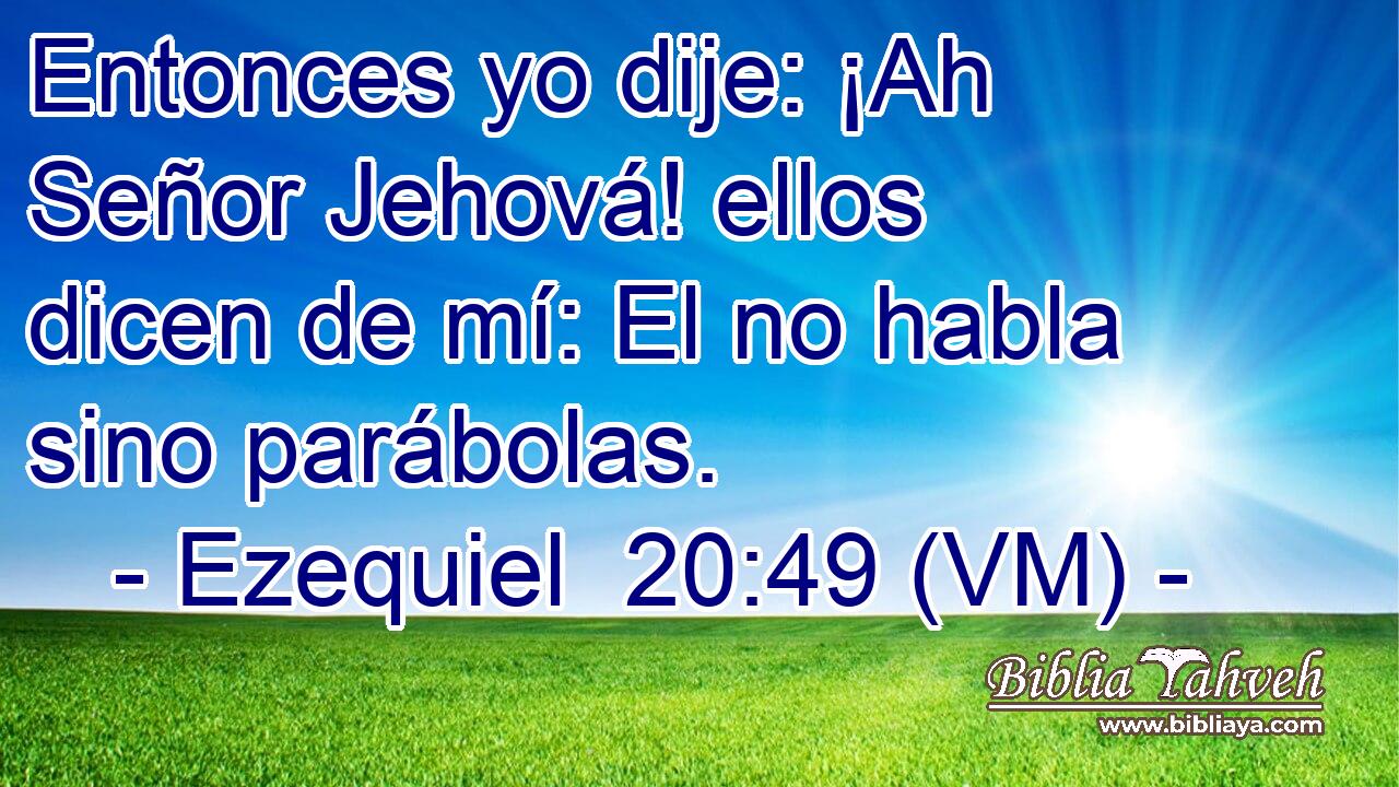 Entonces yo dije: ¡Ah Señor Jehová! ellos dicen de mí: El no habla sino parábolas. 