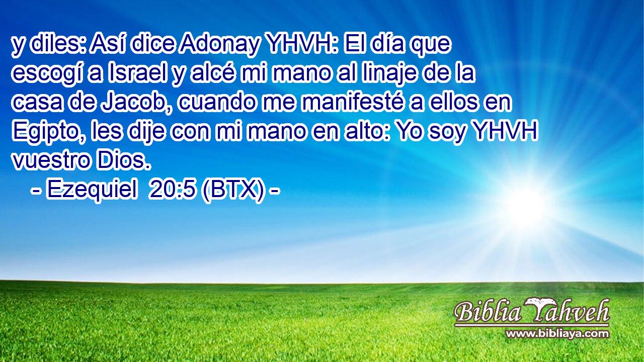 y diles: Así dice Adonay YHVH: El día que escogí a Israel y alcé mi mano al linaje de la casa de Jacob, cuando me manifesté a ellos en Egipto, les dije con mi mano en alto: Yo soy YHVH vuestro Dios.