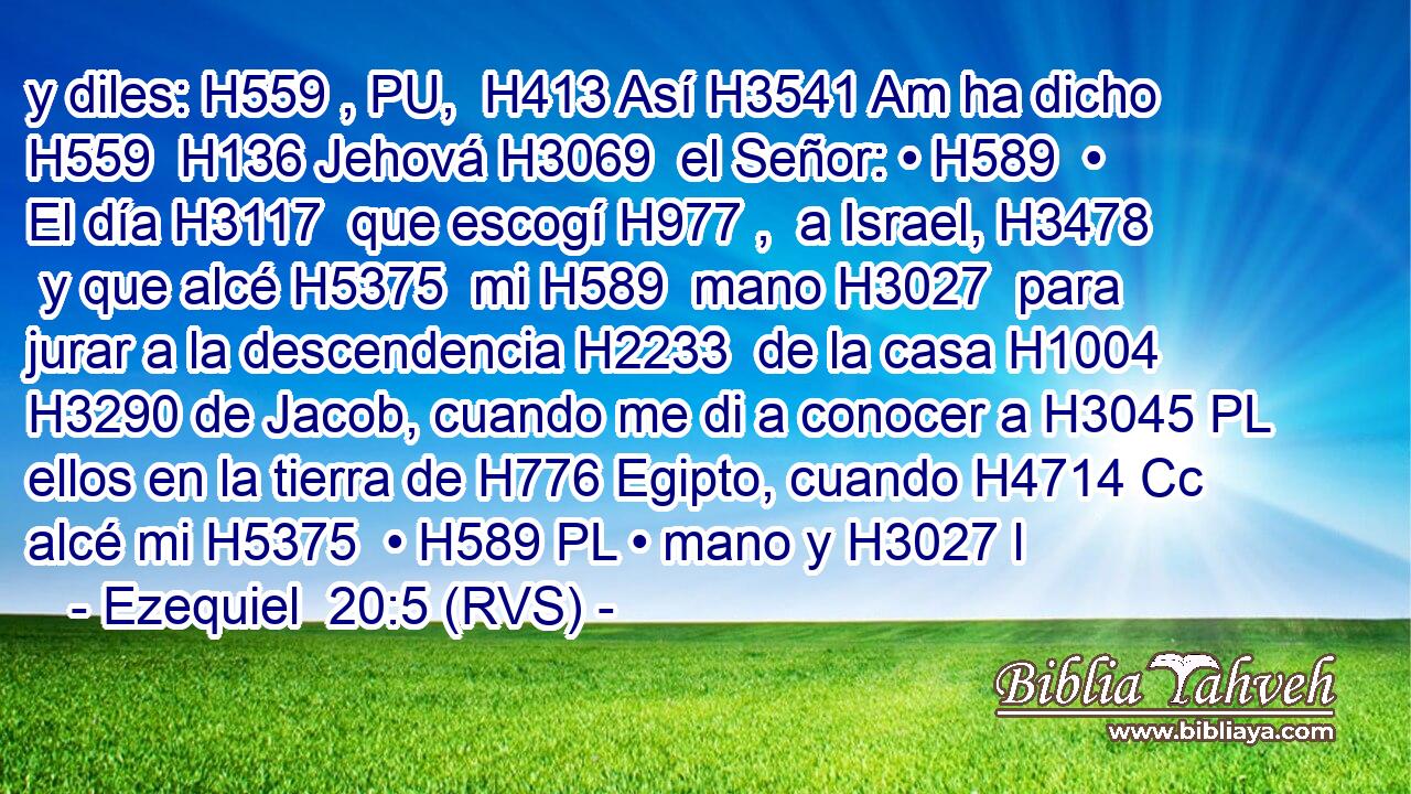 y diles: H559 , PU,  H413 Así H3541 Am ha dicho H559  H136 Jehová H3069  el Señor: • H589  • El día H3117  que escogí H977 ,  a Israel, H3478  y que alcé H5375  mi H589  mano H3027  para jurar a la descendencia H2233  de la casa H1004  H3290 de Jacob, cuando me di a conocer a H3045 PL ellos en la tierra de H776 Egipto, cuando H4714 Cc alcé mi H5375  • H589 PL • mano y H3027 l