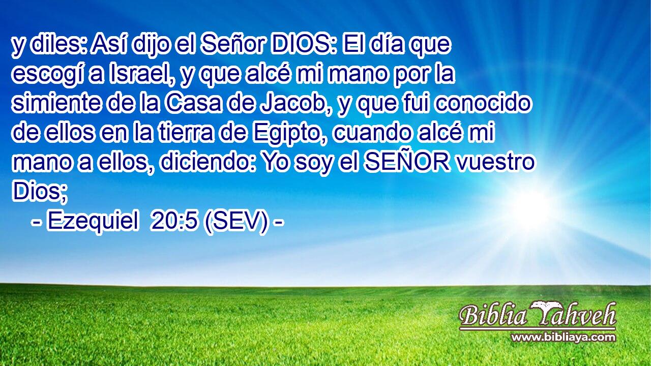 y diles: Así dijo el Señor DIOS: El día que escogí a Israel, y que alcé mi mano por la simiente de la Casa de Jacob, y que fui conocido de ellos en la tierra de Egipto, cuando alcé mi mano a ellos, diciendo: Yo soy el SEÑOR vuestro Dios;