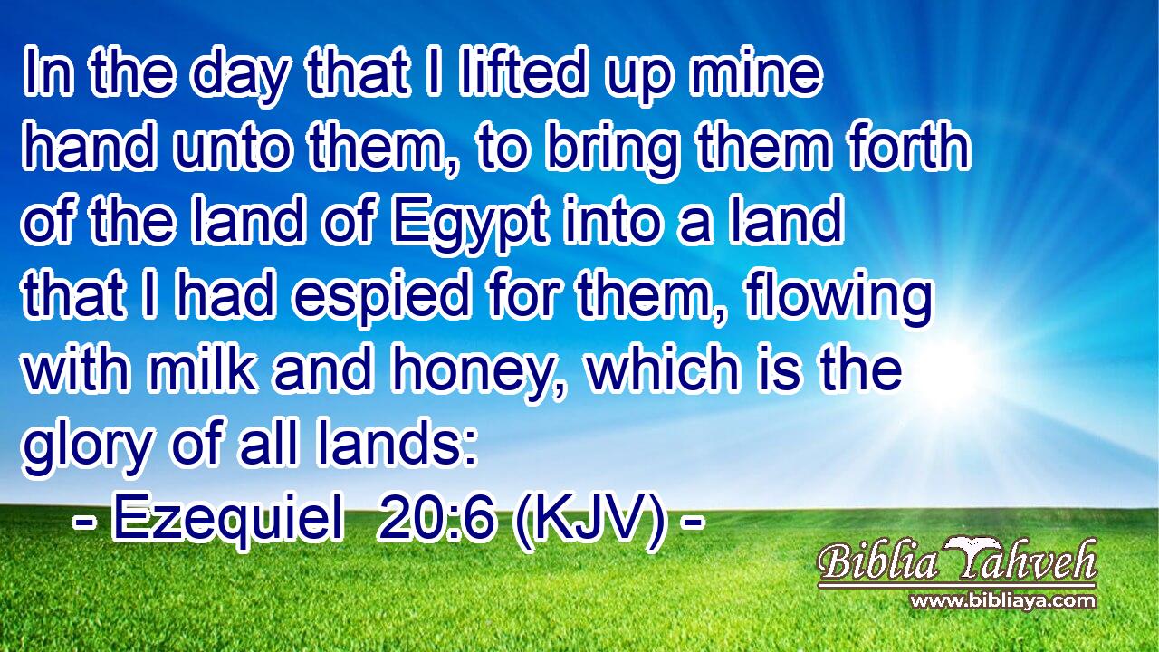 In the day that I lifted up mine hand unto them, to bring them forth of the land of Egypt into a land that I had espied for them, flowing with milk and honey, which is the glory of all lands: