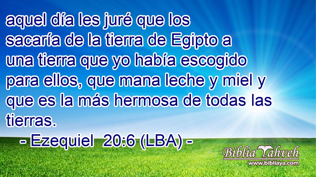 aquel día les juré que los sacaría de la tierra de Egipto a una tierra que yo había escogido para ellos, que mana leche y miel y que es la más hermosa de todas las tierras.