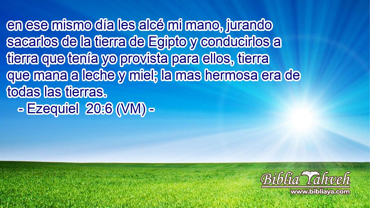  en ese mismo día les alcé mi mano, jurando sacarlos de la tierra de Egipto y conducirlos a tierra que tenía yo provista para ellos, tierra que mana a leche y miel; la mas hermosa era de todas las tierras. 
