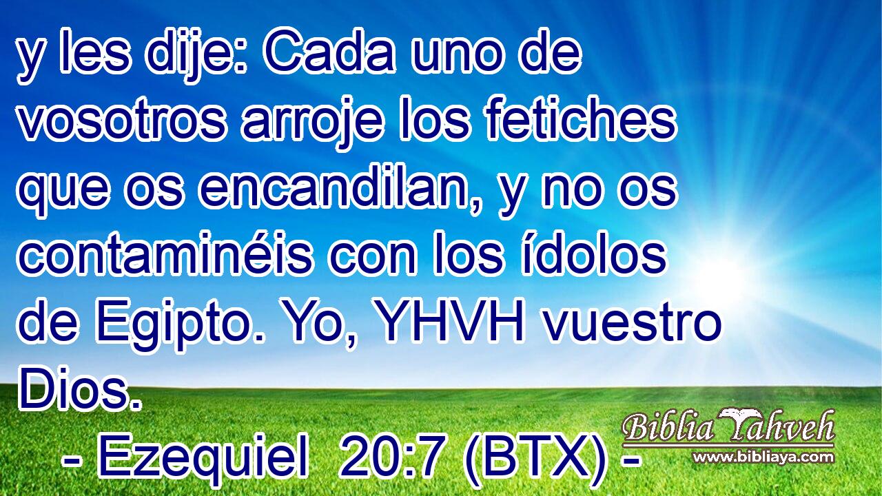 y les dije: Cada uno de vosotros arroje los fetiches que os encandilan, y no os contaminéis con los ídolos de Egipto. Yo, YHVH vuestro Dios.