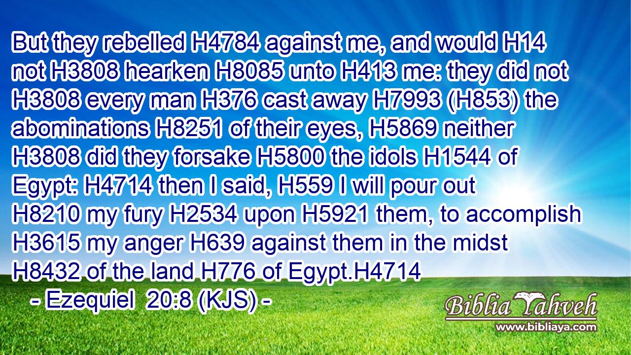 But they rebelled H4784 against me, and would H14 not H3808 hearken H8085 unto H413 me: they did not H3808 every man H376 cast away H7993 (H853) the abominations H8251 of their eyes, H5869 neither H3808 did they forsake H5800 the idols H1544 of Egypt: H4714 then I said, H559 I will pour out H8210 my fury H2534 upon H5921 them, to accomplish H3615 my anger H639 against them in the midst H8432 of the land H776 of Egypt.H4714