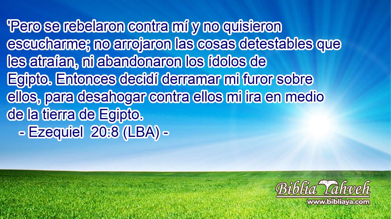 'Pero se rebelaron contra mí y no quisieron escucharme; no arrojaron las cosas detestables que les atraían, ni abandonaron los ídolos de Egipto. Entonces decidí derramar mi furor sobre ellos, para desahogar contra ellos mi ira en medio de la tierra de Egipto.