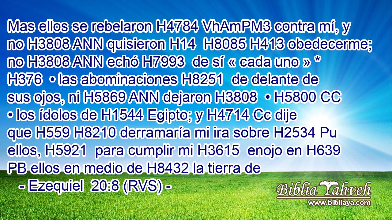 Mas ellos se rebelaron H4784 VhAmPM3 contra mí, y no H3808 ANN quisieron H14  H8085 H413 obedecerme; no H3808 ANN echó H7993  de sí « cada uno » * H376  • las abominaciones H8251  de delante de sus ojos, ni H5869 ANN dejaron H3808  • H5800 CC • los ídolos de H1544 Egipto; y H4714 Cc dije que H559 H8210 derramaría mi ira sobre H2534 Pu ellos, H5921  para cumplir mi H3615  enojo en H639 PB ellos en medio de H8432 la tierra de
