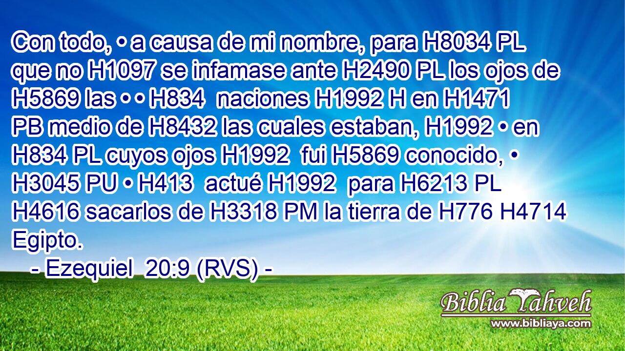 Con todo, • a causa de mi nombre, para H8034 PL que no H1097 se infamase ante H2490 PL los ojos de H5869 las • • H834  naciones H1992 H en H1471 PB medio de H8432 las cuales estaban, H1992 • en H834 PL cuyos ojos H1992  fui H5869 conocido, • H3045 PU • H413  actué H1992  para H6213 PL H4616 sacarlos de H3318 PM la tierra de H776 H4714 Egipto. 
