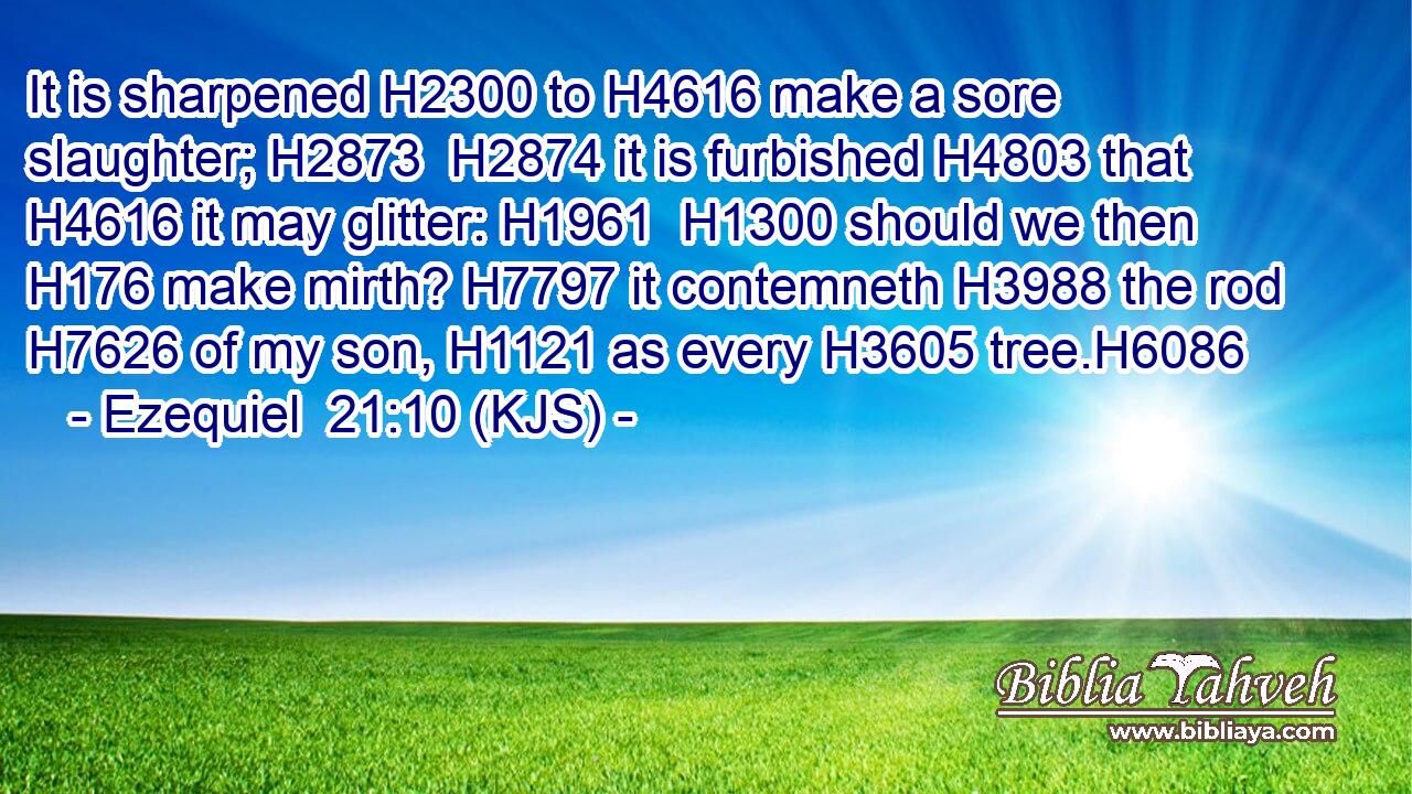 It is sharpened H2300 to H4616 make a sore slaughter; H2873  H2874 it is furbished H4803 that H4616 it may glitter: H1961  H1300 should we then H176 make mirth? H7797 it contemneth H3988 the rod H7626 of my son, H1121 as every H3605 tree.H6086