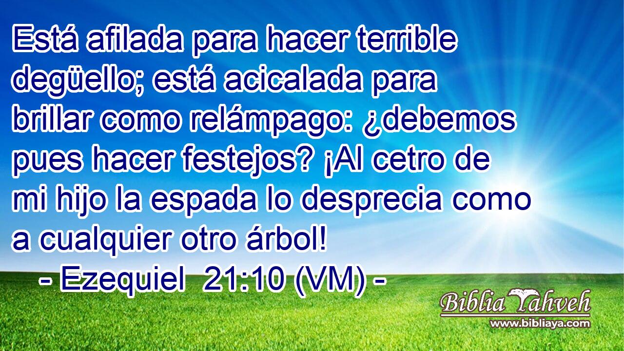  Está afilada para hacer terrible degüello; está acicalada para brillar como relámpago: ¿debemos pues hacer festejos? ¡Al cetro de mi hijo la espada lo desprecia como a cualquier otro árbol! 