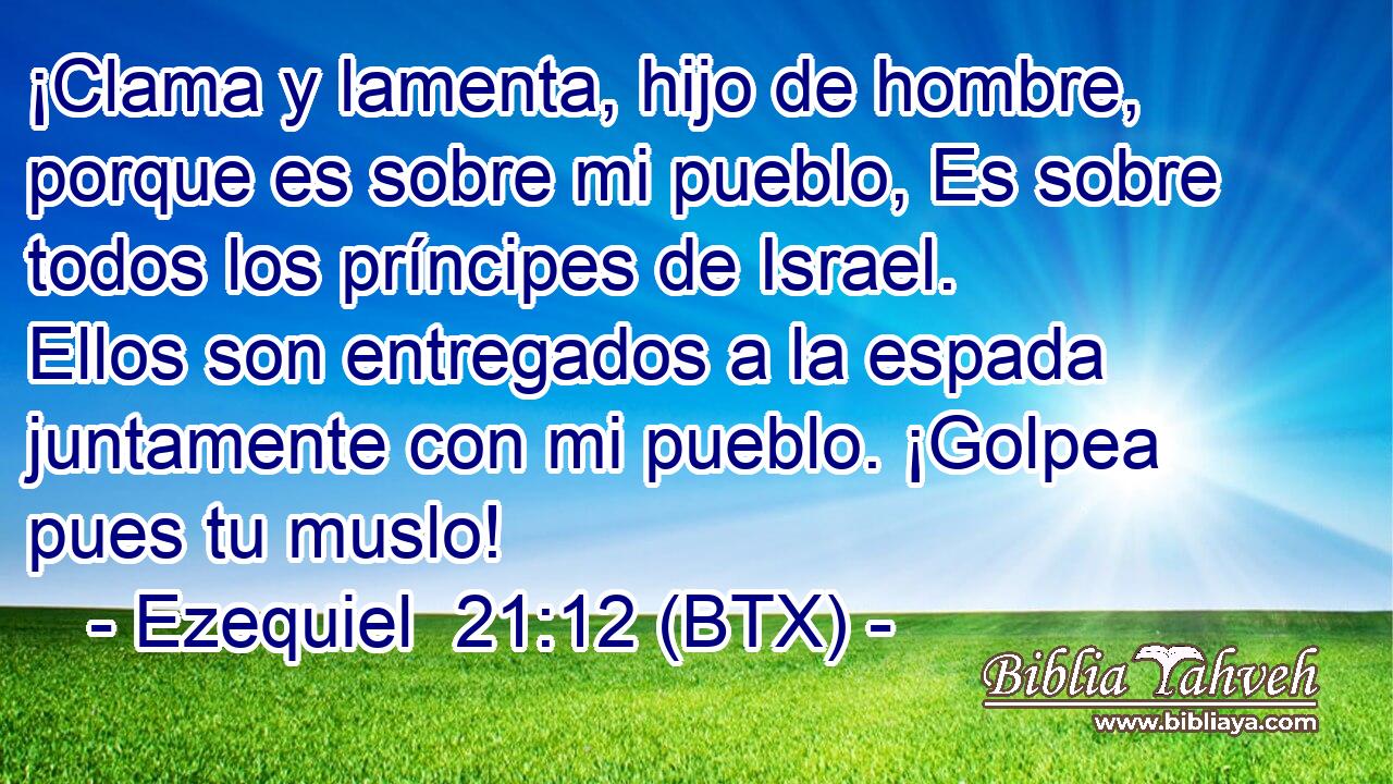 ¡Clama y lamenta, hijo de hombre, porque es sobre mi pueblo, Es sobre todos los príncipes de Israel. Ellos son entregados a la espada juntamente con mi pueblo. ¡Golpea pues tu muslo!
