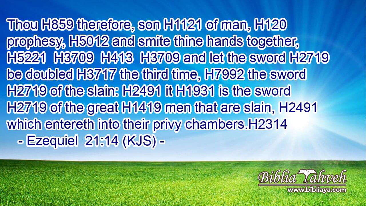 Thou H859 therefore, son H1121 of man, H120 prophesy, H5012 and smite thine hands together, H5221  H3709  H413  H3709 and let the sword H2719 be doubled H3717 the third time, H7992 the sword H2719 of the slain: H2491 it H1931 is the sword H2719 of the great H1419 men that are slain, H2491 which entereth into their privy chambers.H2314