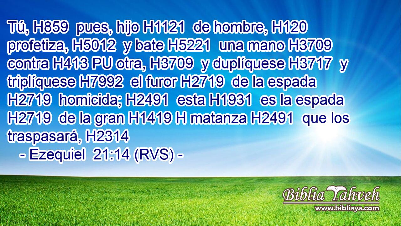 Tú, H859  pues, hijo H1121  de hombre, H120  profetiza, H5012  y bate H5221  una mano H3709  contra H413 PU otra, H3709  y duplíquese H3717  y triplíquese H7992  el furor H2719  de la espada H2719  homicida; H2491  esta H1931  es la espada H2719  de la gran H1419 H matanza H2491  que los traspasará, H2314  