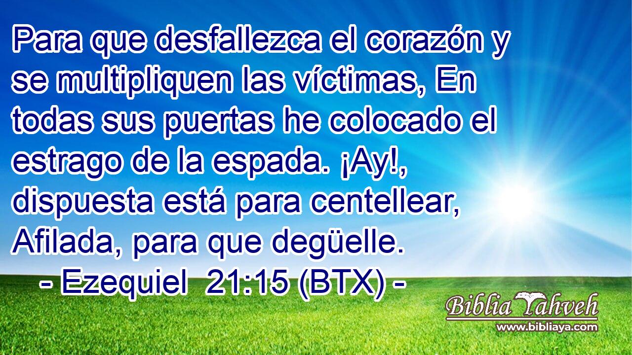 Para que desfallezca el corazón y se multipliquen las víctimas, En todas sus puertas he colocado el estrago de la espada. ¡Ay!, dispuesta está para centellear, Afilada, para que degüelle.