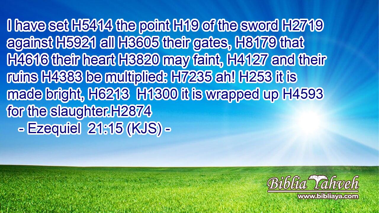 I have set H5414 the point H19 of the sword H2719 against H5921 all H3605 their gates, H8179 that H4616 their heart H3820 may faint, H4127 and their ruins H4383 be multiplied: H7235 ah! H253 it is made bright, H6213  H1300 it is wrapped up H4593 for the slaughter.H2874