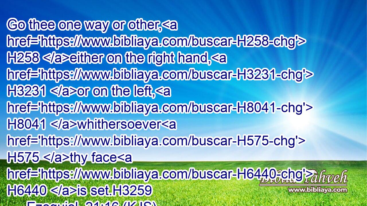 Go thee one way or other, H258 either on the right hand, H3231 or on the left, H8041 whithersoever H575 thy face H6440 is set.H3259