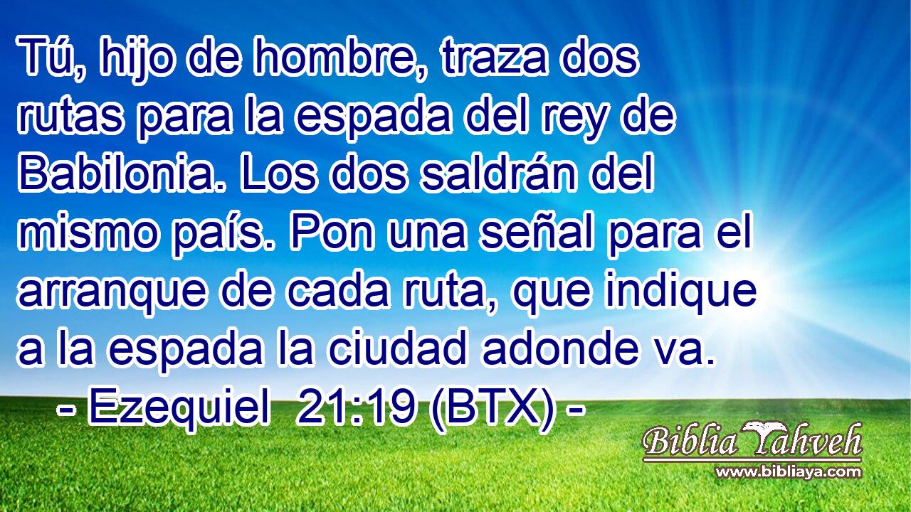 Tú, hijo de hombre, traza dos rutas para la espada del rey de Babilonia. Los dos saldrán del mismo país. Pon una señal para el arranque de cada ruta, que indique a la espada la ciudad adonde va.