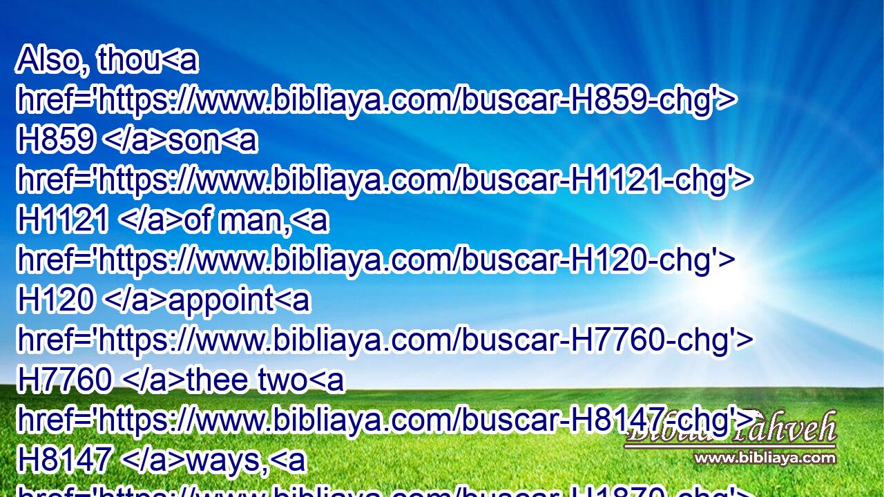 Also, thou H859 son H1121 of man, H120 appoint H7760 thee two H8147 ways, H1870 that the sword H2719 of the king H4428 of Babylon H894 may come: H935 both twain H8147 shall come forth H3318 out of one land: H4480  H776  H259 and choose H1254 thou a place, H3027 choose H1254 it at the head H7218 of the way H1870 to the city.H5892