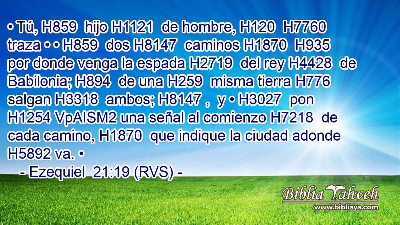 • Tú, H859  hijo H1121  de hombre, H120  H7760 traza • • H859  dos H8147  caminos H1870  H935 por donde venga la espada H2719  del rey H4428  de Babilonia; H894  de una H259  misma tierra H776  salgan H3318  ambos; H8147 ,  y • H3027  pon H1254 VpAISM2 una señal al comienzo H7218  de cada camino, H1870  que indique la ciudad adonde H5892 va. • 